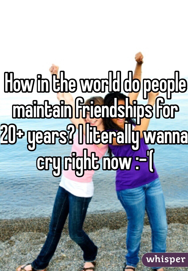 How in the world do people maintain friendships for 20+ years? I literally wanna cry right now :-'(