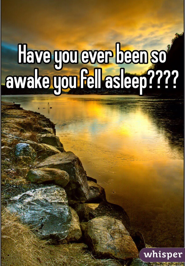 Have you ever been so awake you fell asleep????