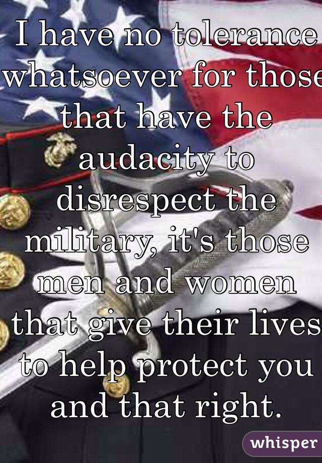 I have no tolerance whatsoever for those that have the audacity to disrespect the military, it's those men and women that give their lives to help protect you and that right. Remember that. 