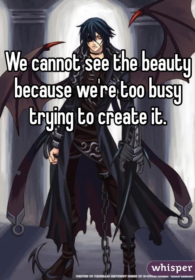We cannot see the beauty because we're too busy trying to create it.
