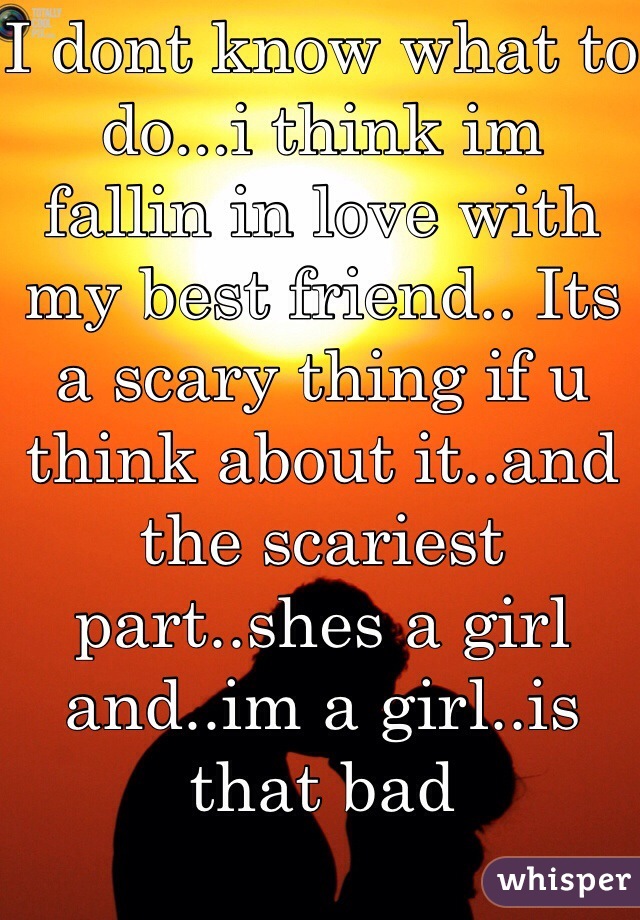 I dont know what to do...i think im  fallin in love with my best friend.. Its a scary thing if u think about it..and the scariest part..shes a girl and..im a girl..is that bad 