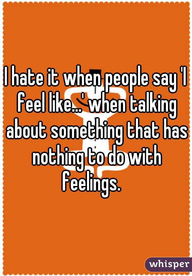 I hate it when people say 'I feel like...' when talking about something that has nothing to do with feelings.   
