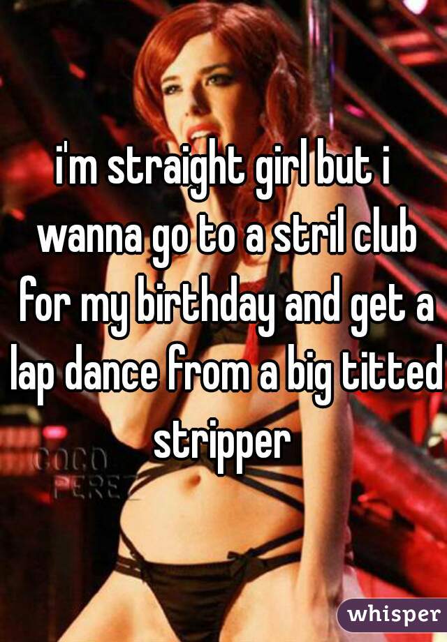 i'm straight girl but i wanna go to a stril club for my birthday and get a lap dance from a big titted stripper 
