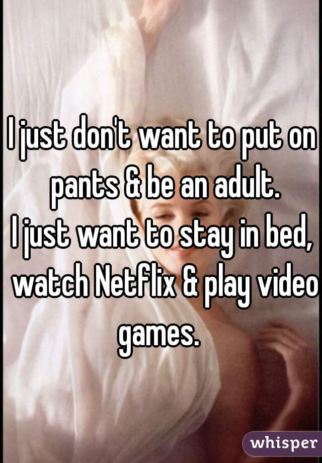 I just don't want to put on pants & be an adult.
I just want to stay in bed, watch Netflix & play video games.  