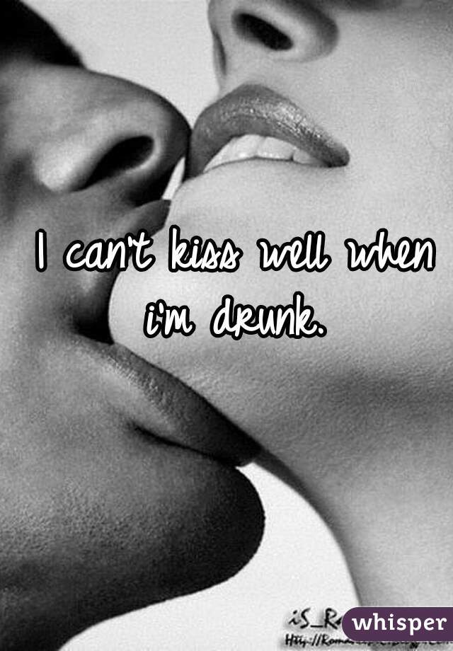 I can't kiss well when i'm drunk. 