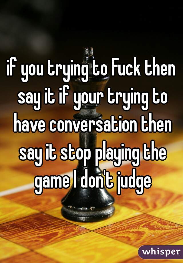if you trying to Fuck then say it if your trying to have conversation then say it stop playing the game I don't judge