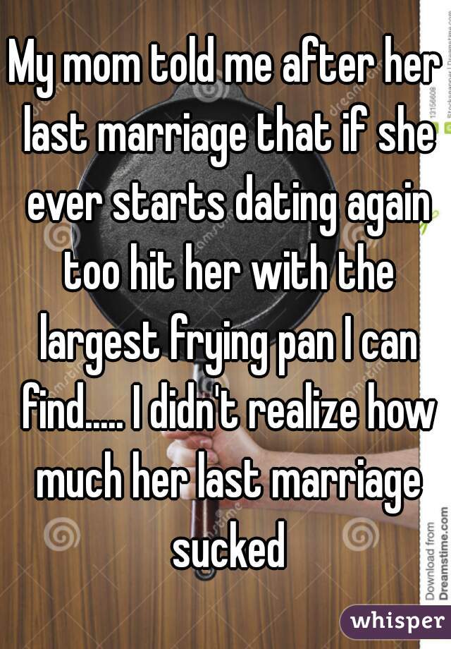 My mom told me after her last marriage that if she ever starts dating again too hit her with the largest frying pan I can find..... I didn't realize how much her last marriage sucked
