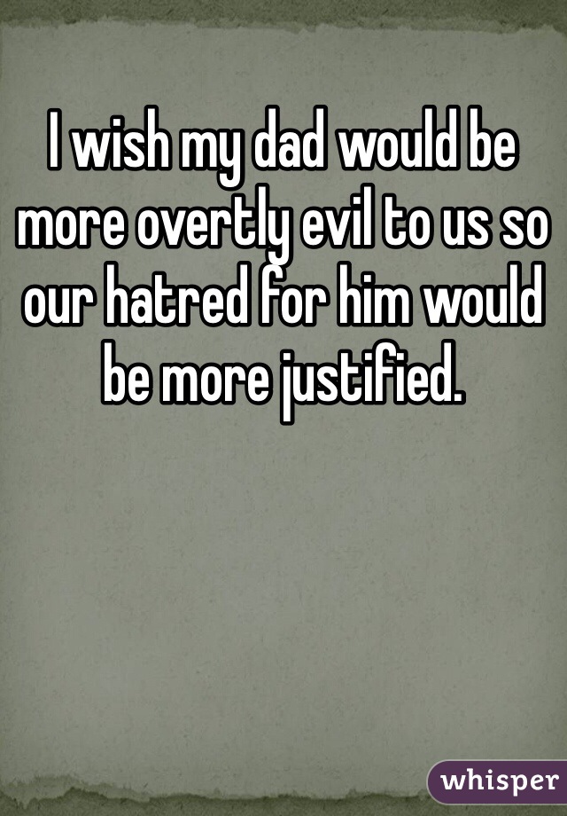 I wish my dad would be more overtly evil to us so our hatred for him would be more justified.
