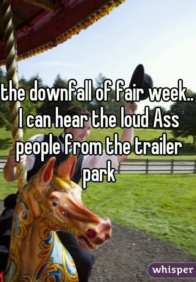 the downfall of fair week.. I can hear the loud Ass people from the trailer park