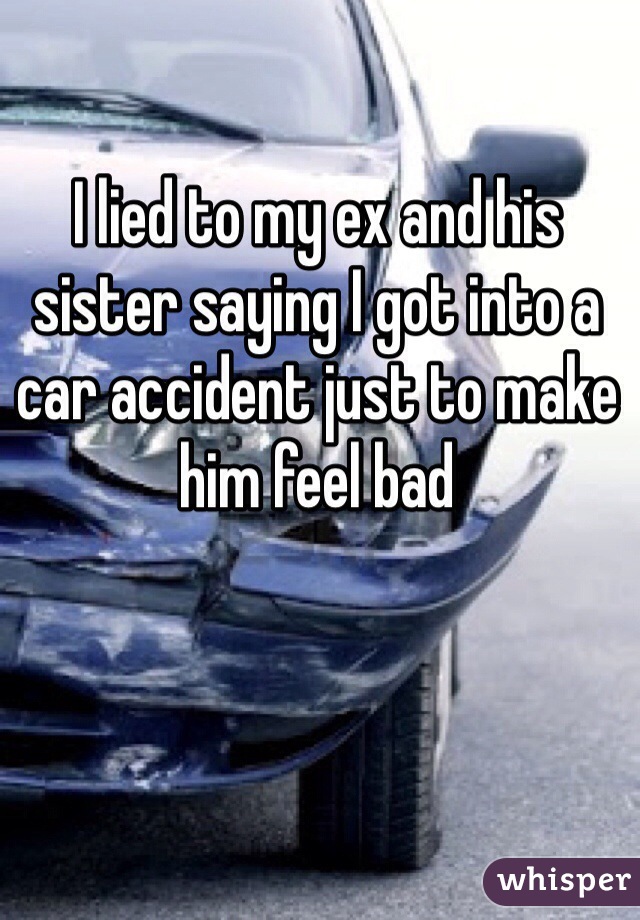 I lied to my ex and his sister saying I got into a car accident just to make him feel bad
