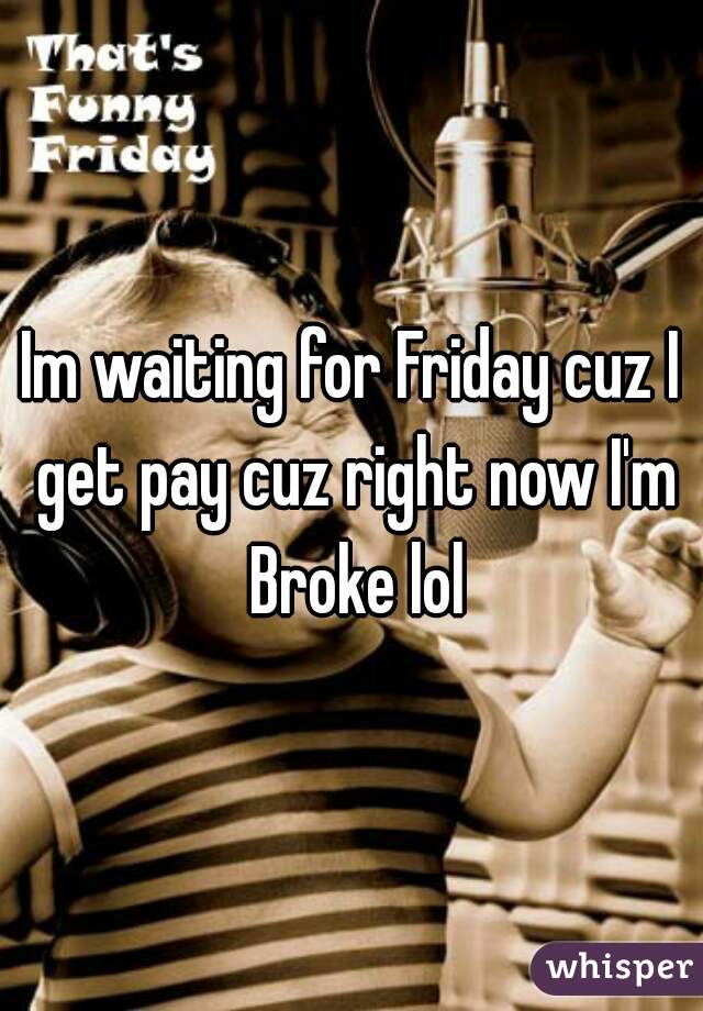 Im waiting for Friday cuz I get pay cuz right now I'm Broke lol