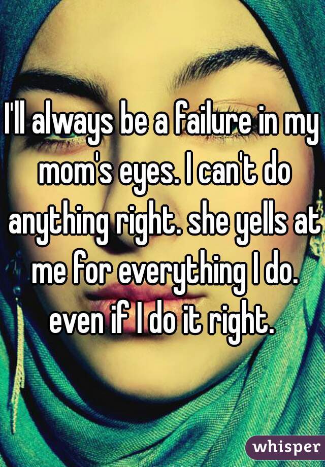 I'll always be a failure in my mom's eyes. I can't do anything right. she yells at me for everything I do. even if I do it right. 