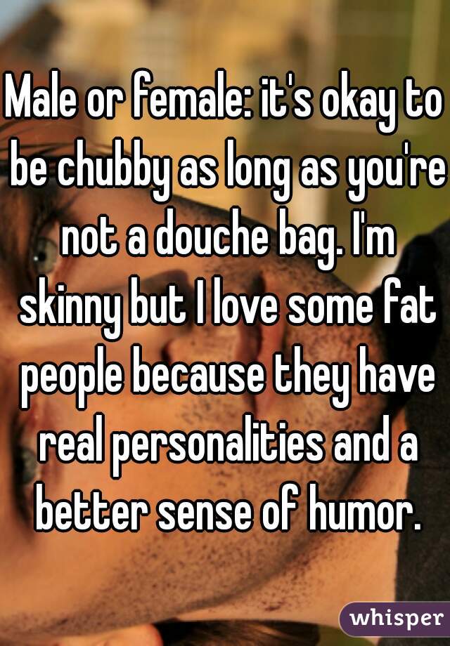 Male or female: it's okay to be chubby as long as you're not a douche bag. I'm skinny but I love some fat people because they have real personalities and a better sense of humor.