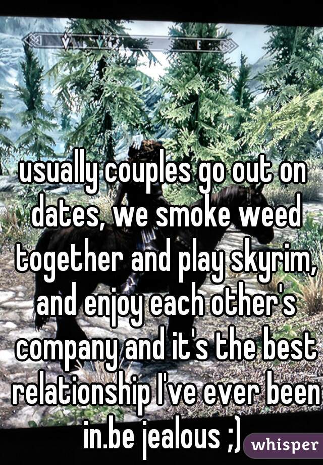usually couples go out on dates, we smoke weed together and play skyrim, and enjoy each other's company and it's the best relationship I've ever been in.be jealous ;) 