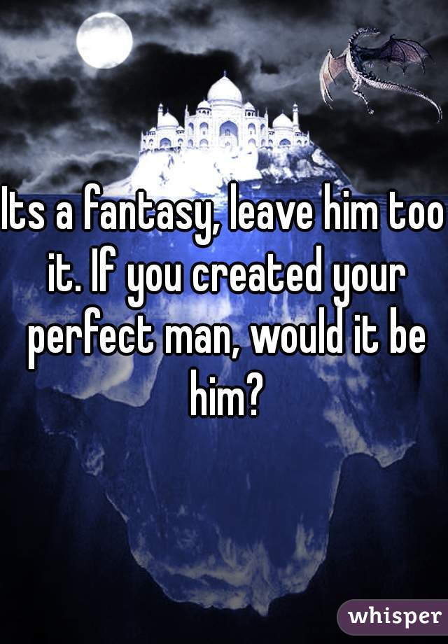 Its a fantasy, leave him too it. If you created your perfect man, would it be him?