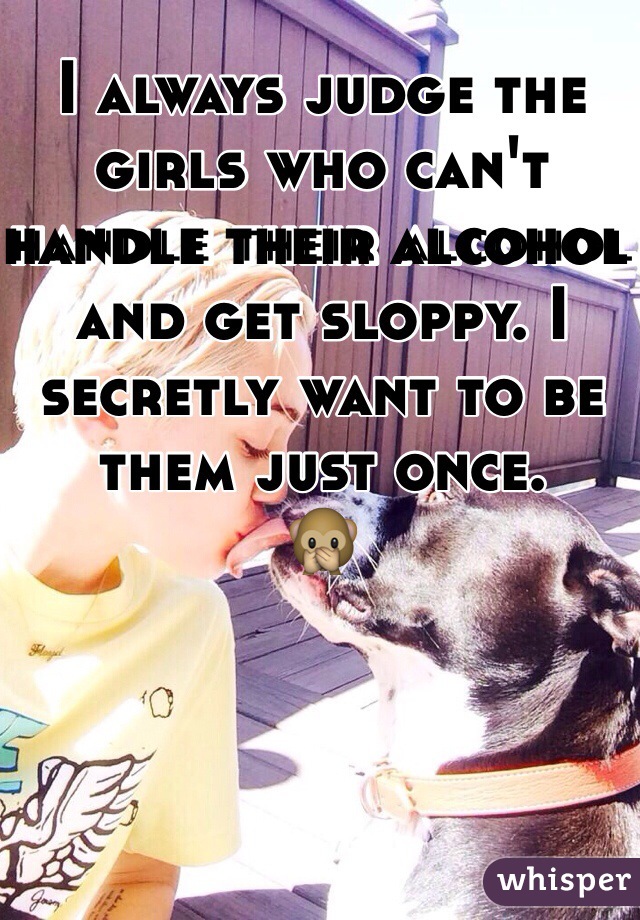 I always judge the girls who can't handle their alcohol and get sloppy. I secretly want to be them just once. 
🙊