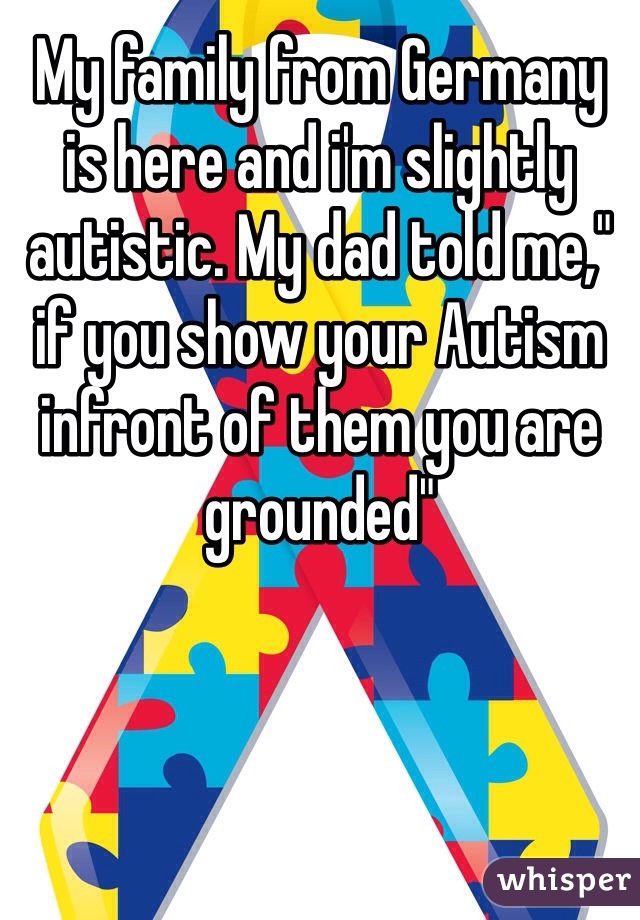 My family from Germany is here and i'm slightly autistic. My dad told me," if you show your Autism infront of them you are grounded"