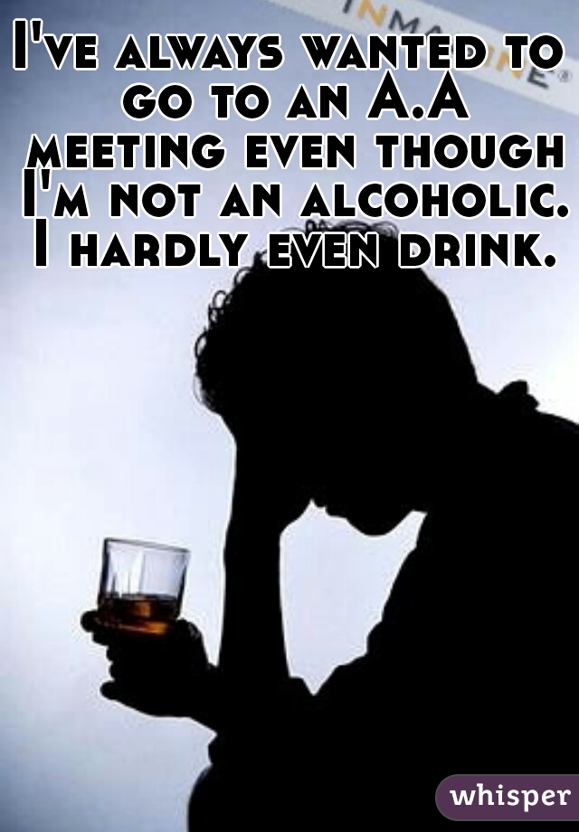 I've always wanted to go to an A.A meeting even though I'm not an alcoholic.  I hardly even drink. 