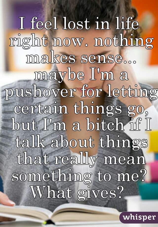 I feel lost in life right now. nothing makes sense...

 maybe I'm a pushover for letting certain things go, but I'm a bitch if I talk about things that really mean something to me? 


What gives? 