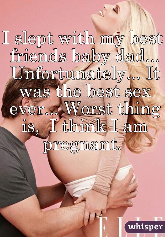 I slept with my best friends baby dad... Unfortunately... It was the best sex ever... Worst thing is,  I think I am pregnant. 