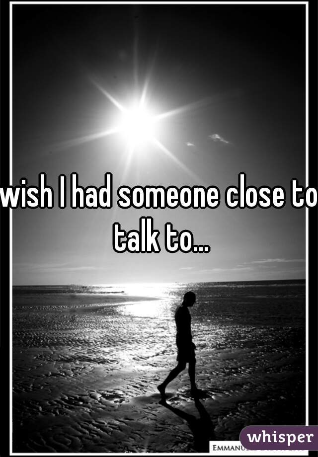 wish I had someone close to talk to...