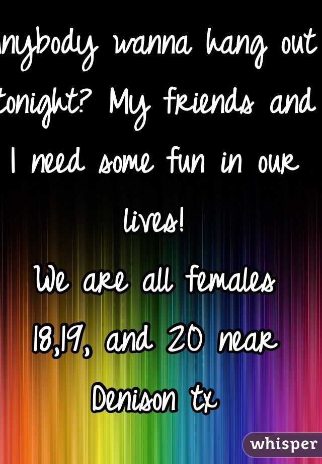 Anybody wanna hang out tonight? My friends and I need some fun in our lives! 
We are all females 
18,19, and 20 near Denison tx 