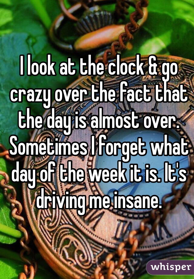 I look at the clock & go crazy over the fact that the day is almost over. Sometimes I forget what day of the week it is. It's driving me insane.