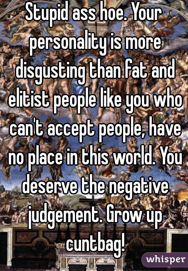 Stupid ass hoe. Your personality is more disgusting than fat and elitist people like you who can't accept people, have no place in this world. You deserve the negative judgement. Grow up cuntbag!
