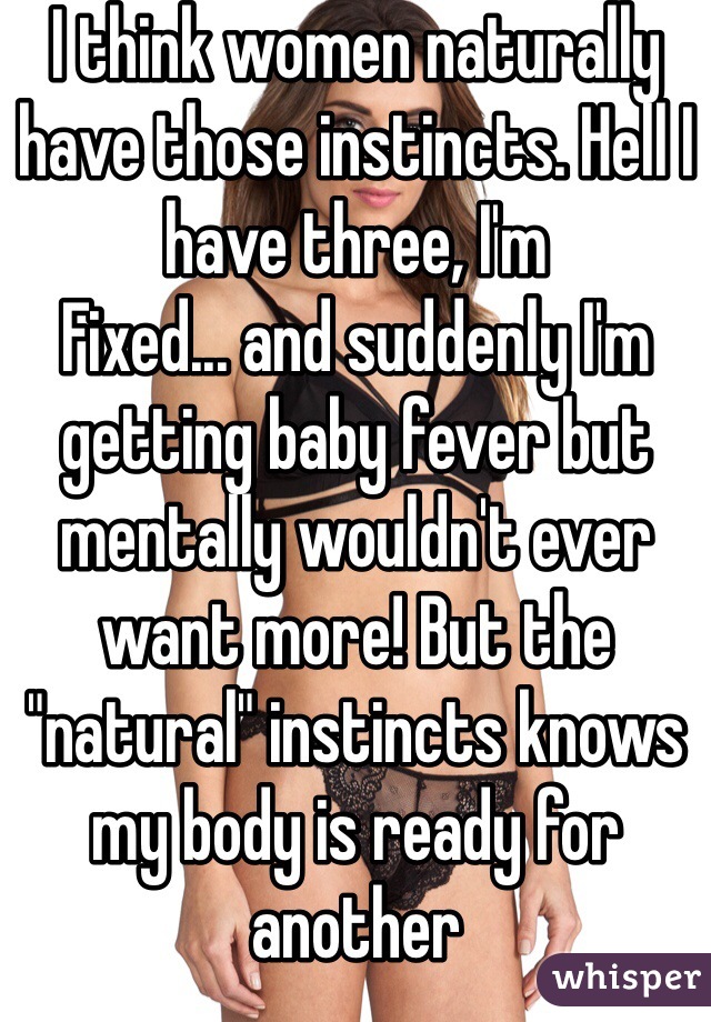 I think women naturally have those instincts. Hell I have three, I'm
Fixed... and suddenly I'm getting baby fever but mentally wouldn't ever want more! But the "natural" instincts knows my body is ready for another 
