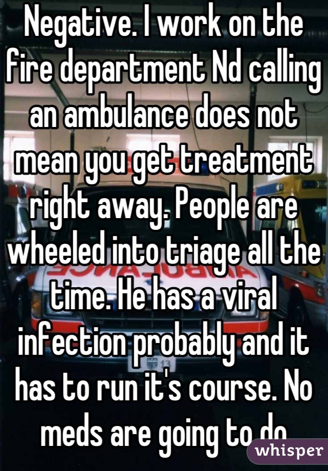 Negative. I work on the fire department Nd calling an ambulance does not mean you get treatment right away. People are wheeled into triage all the time. He has a viral infection probably and it has to run it's course. No meds are going to do anything unless it's a bacterial infection. 