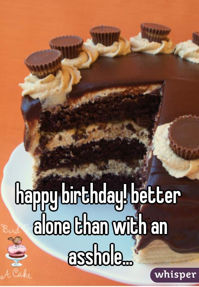 happy birthday! better alone than with an asshole...