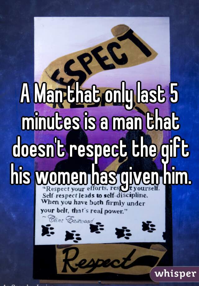 A Man that only last 5 minutes is a man that doesn't respect the gift his women has given him.