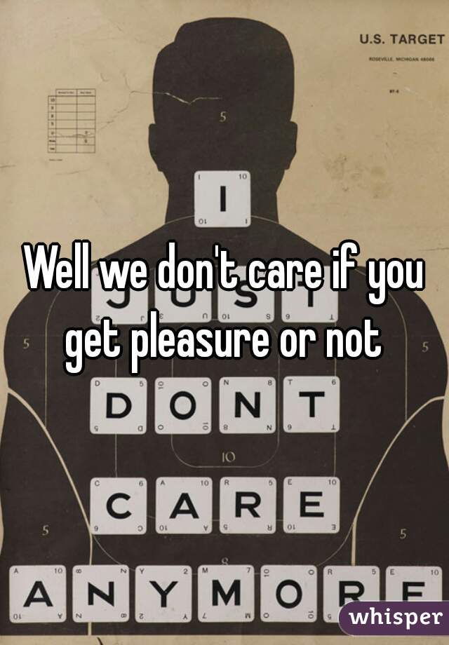 Well we don't care if you get pleasure or not 