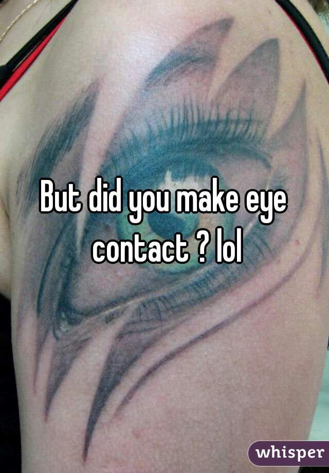 But did you make eye contact ? lol