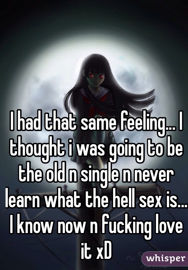 I had that same feeling... I thought i was going to be the old n single n never learn what the hell sex is... I know now n fucking love it xD