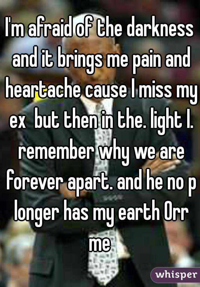 I'm afraid of the darkness and it brings me pain and heartache cause I miss my ex  but then in the. light I. remember why we are forever apart. and he no p longer has my earth Orr me 