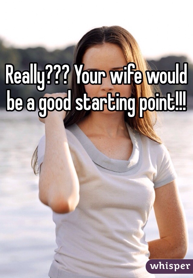 Really??? Your wife would be a good starting point!!!