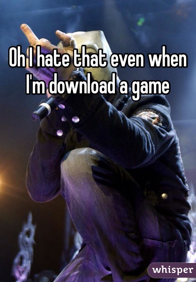 Oh I hate that even when I'm download a game 