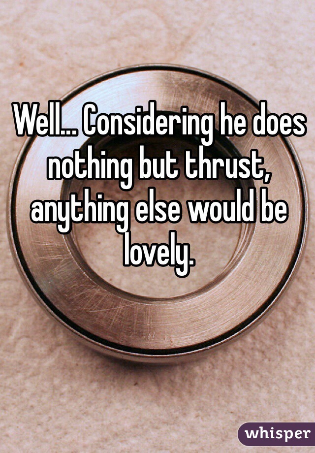 Well... Considering he does nothing but thrust, anything else would be lovely. 