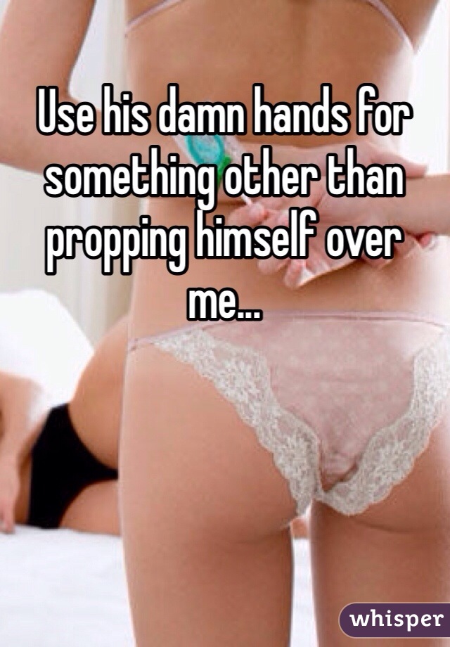 Use his damn hands for something other than propping himself over me...