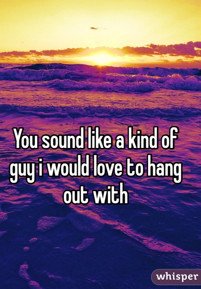 You sound like a kind of guy i would love to hang out with