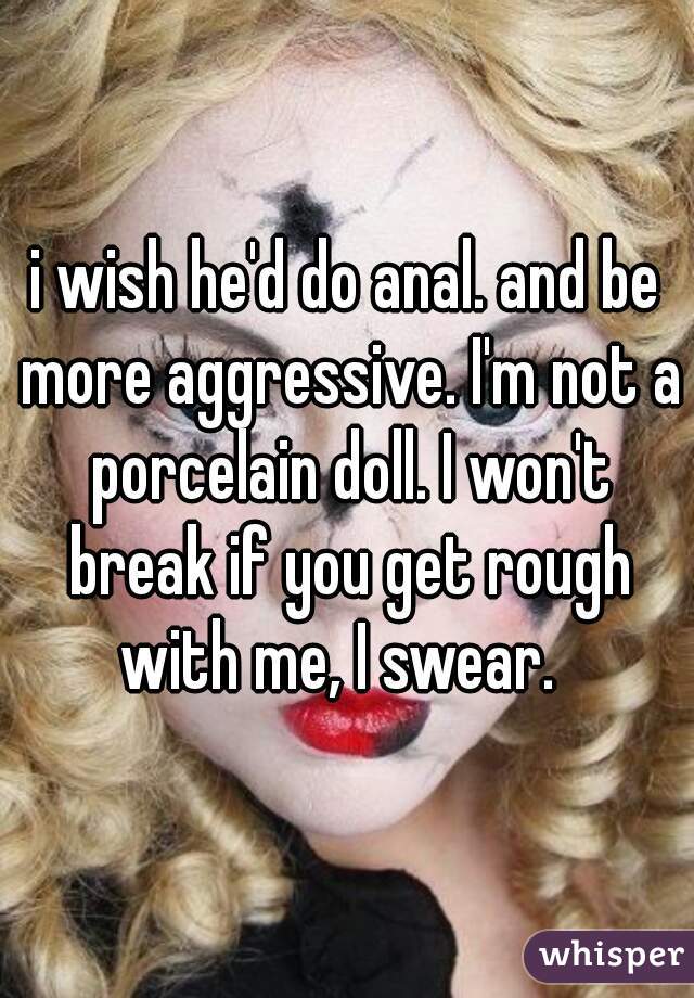 i wish he'd do anal. and be more aggressive. I'm not a porcelain doll. I won't break if you get rough with me, I swear.  