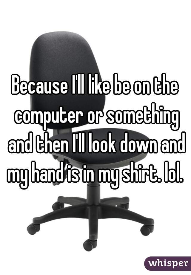 Because I'll like be on the computer or something and then I'll look down and my hand is in my shirt. lol. 