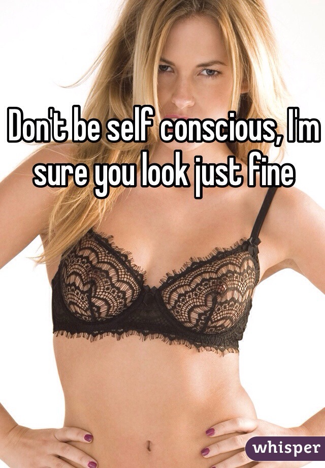 Don't be self conscious, I'm sure you look just fine 