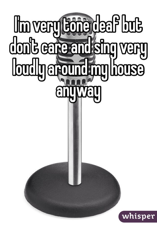 I'm very tone deaf but don't care and sing very loudly around my house anyway 