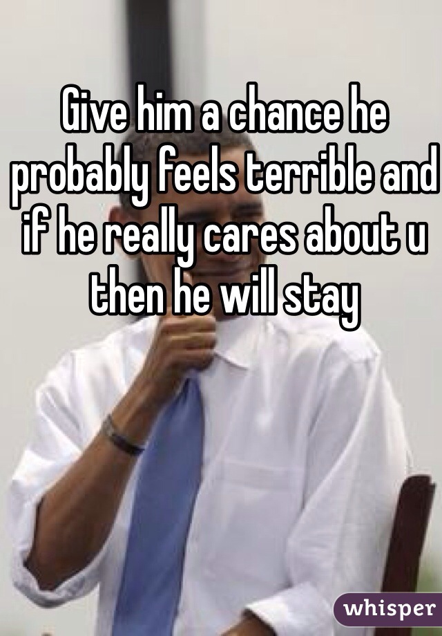 Give him a chance he probably feels terrible and if he really cares about u then he will stay