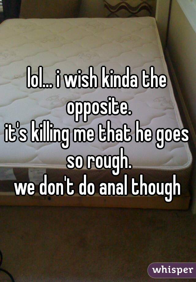 lol... i wish kinda the opposite.
it's killing me that he goes so rough.
we don't do anal though