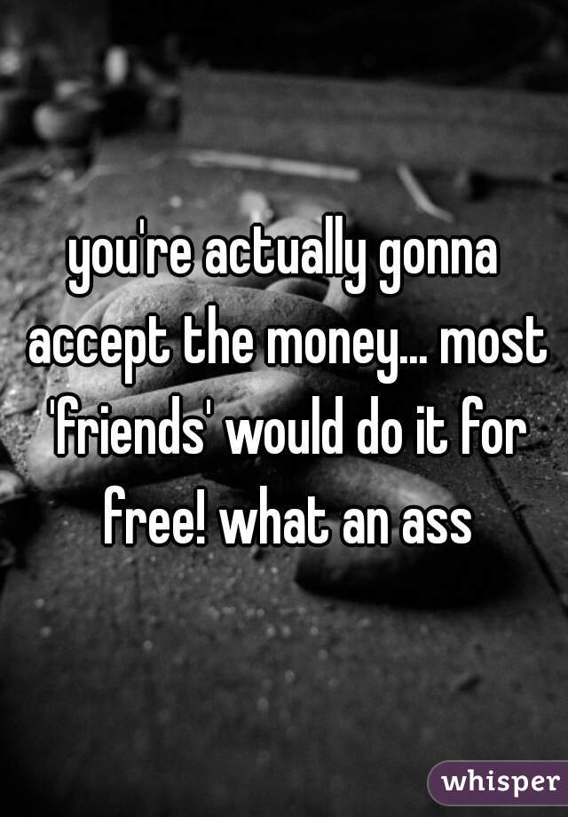 you're actually gonna accept the money... most 'friends' would do it for free! what an ass