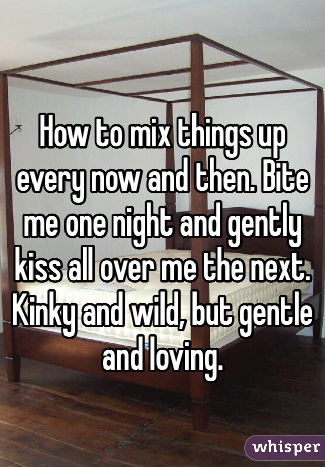 How to mix things up every now and then. Bite me one night and gently kiss all over me the next. Kinky and wild, but gentle and loving.