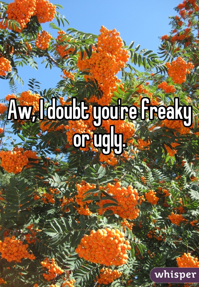 Aw, I doubt you're freaky or ugly.